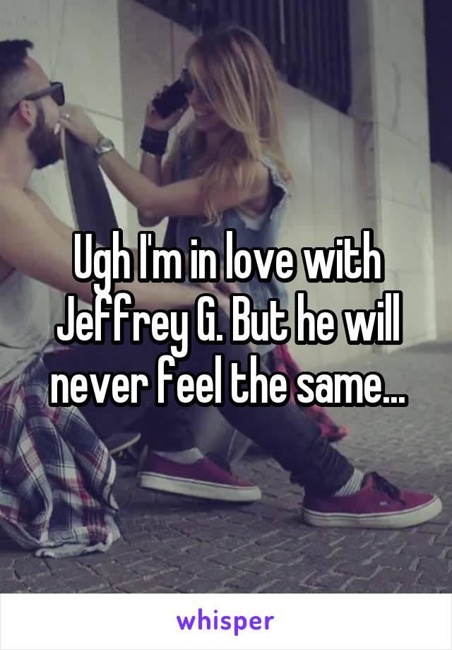 Ugh I'm in love with Jeffrey G. But he will never feel the same...