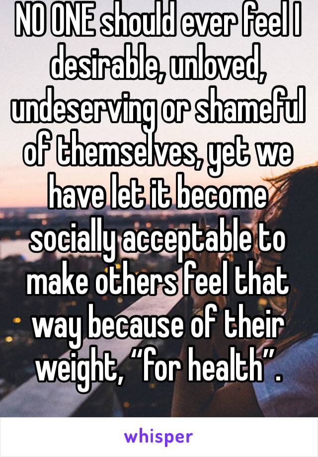 NO ONE should ever feel I desirable, unloved, undeserving or shameful of themselves, yet we have let it become socially acceptable to make others feel that way because of their weight, “for health”.