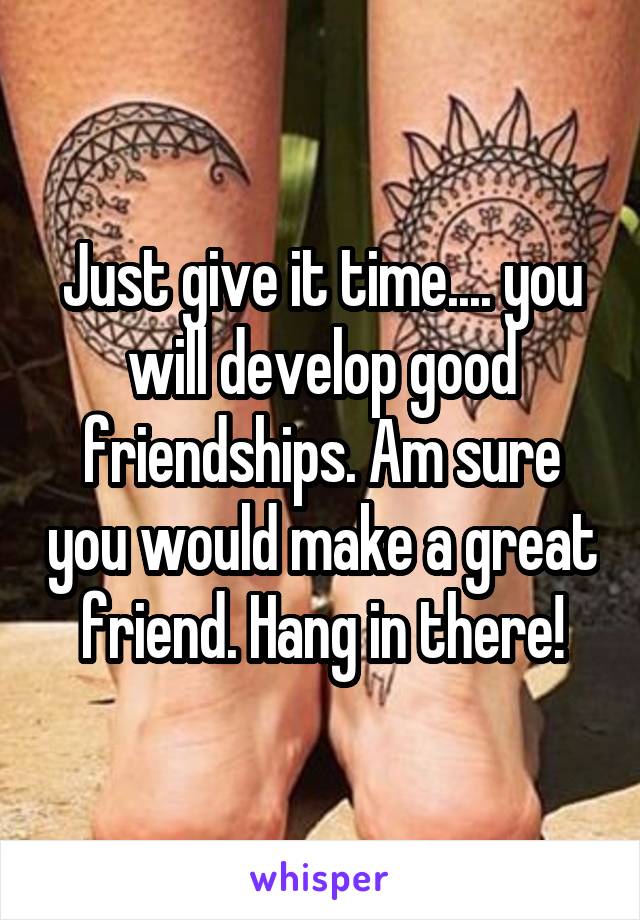 Just give it time.... you will develop good friendships. Am sure you would make a great friend. Hang in there!