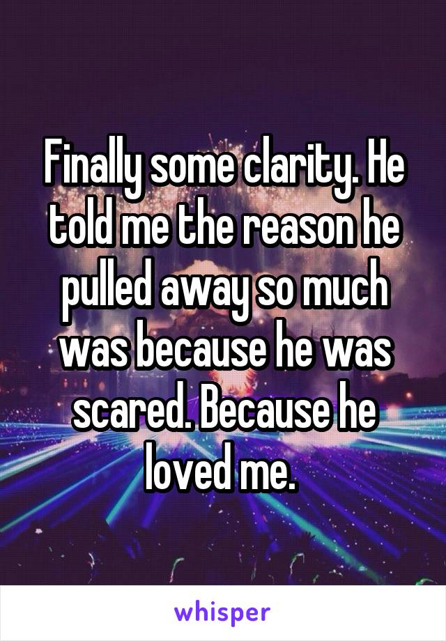 Finally some clarity. He told me the reason he pulled away so much was because he was scared. Because he loved me. 
