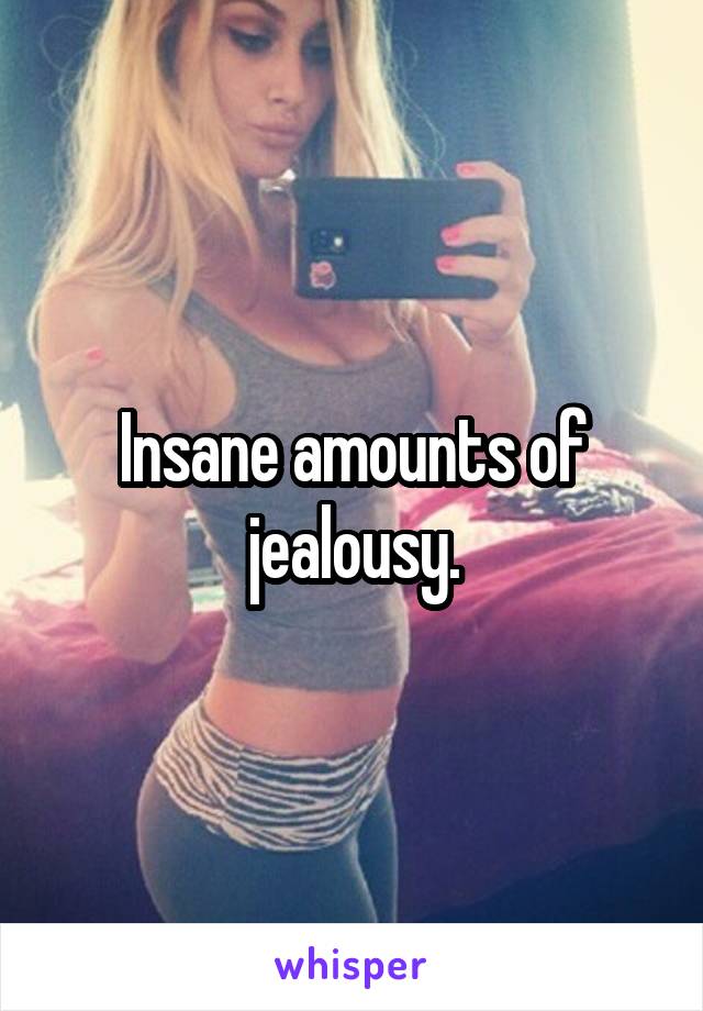 Insane amounts of jealousy.