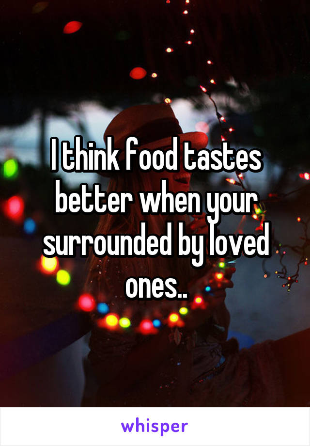 I think food tastes better when your surrounded by loved ones..