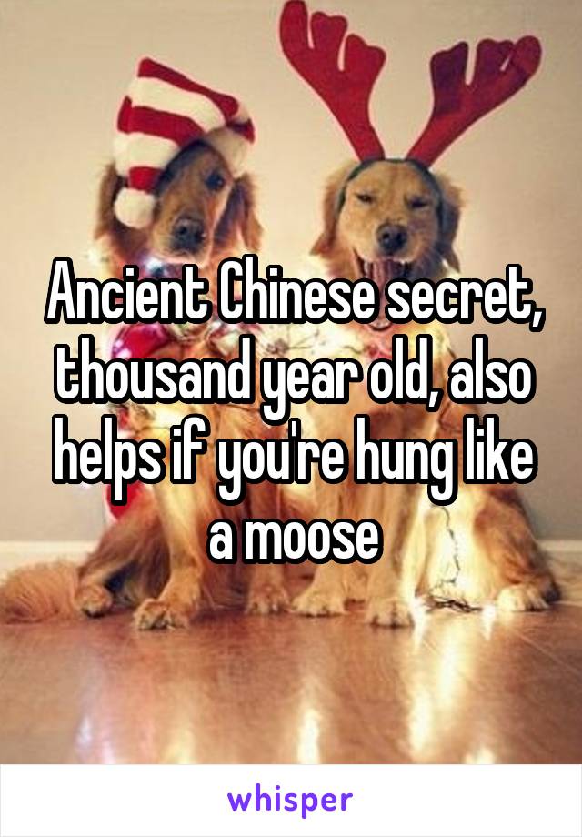 Ancient Chinese secret, thousand year old, also helps if you're hung like a moose