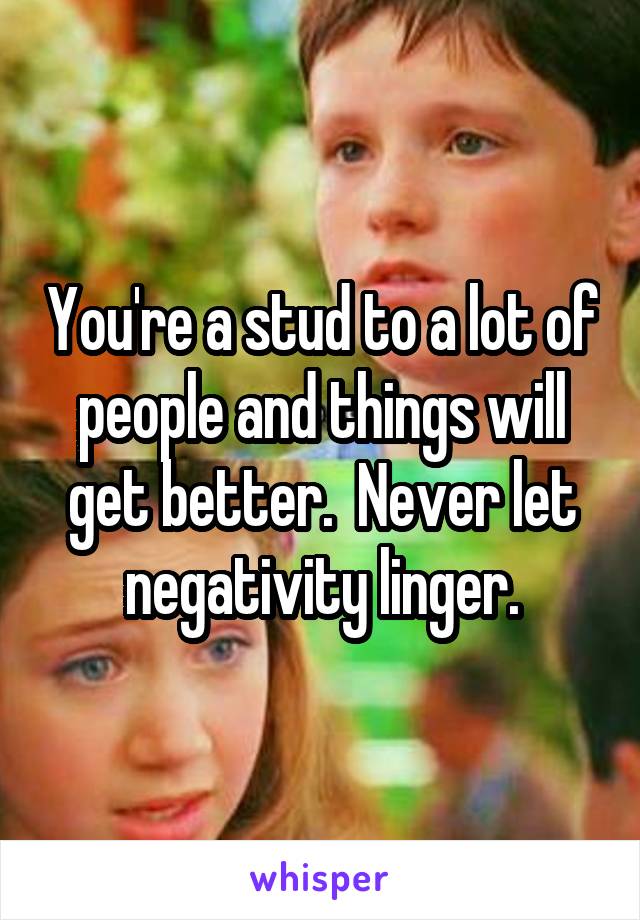 You're a stud to a lot of people and things will get better.  Never let negativity linger.