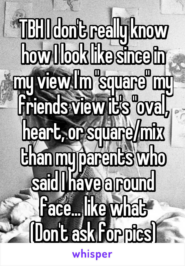 TBH I don't really know how I look like since in my view I'm "square" my friends view it's "oval, heart, or square/mix than my parents who said I have a round face... like what
(Don't ask for pics)