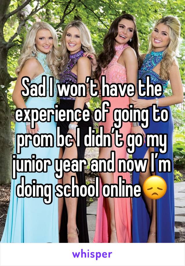 Sad I won’t have the experience of going to prom bc I didn’t go my junior year and now I’m doing school online😞
