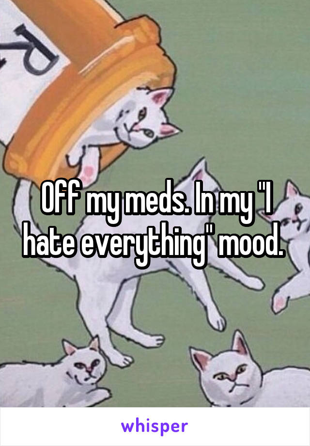 Off my meds. In my "I hate everything" mood. 