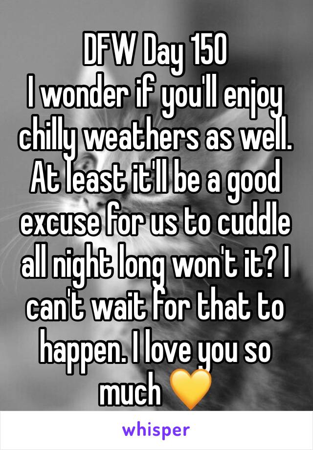 DFW Day 150
I wonder if you'll enjoy chilly weathers as well. At least it'll be a good excuse for us to cuddle all night long won't it? I can't wait for that to happen. I love you so much 💛