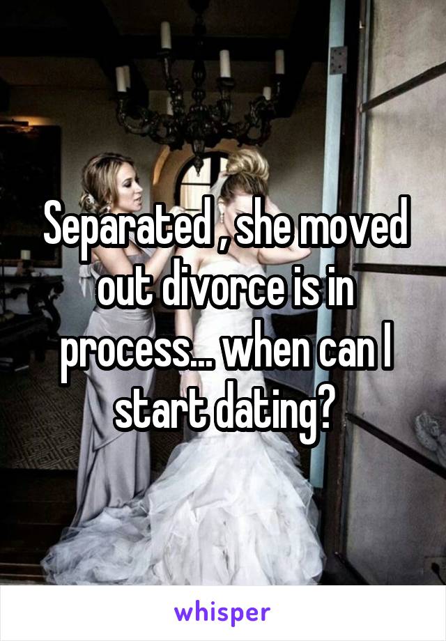 Separated , she moved out divorce is in process... when can I start dating?
