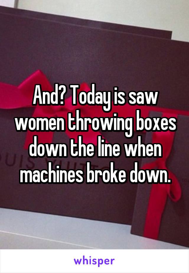 And? Today is saw women throwing boxes down the line when machines broke down.