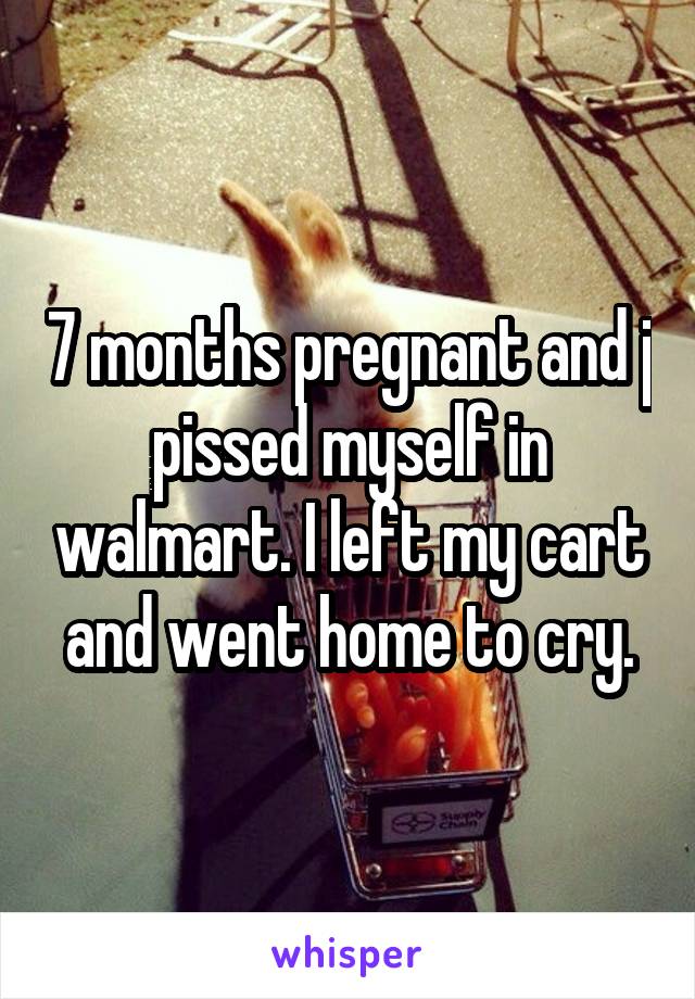 7 months pregnant and j pissed myself in walmart. I left my cart and went home to cry.