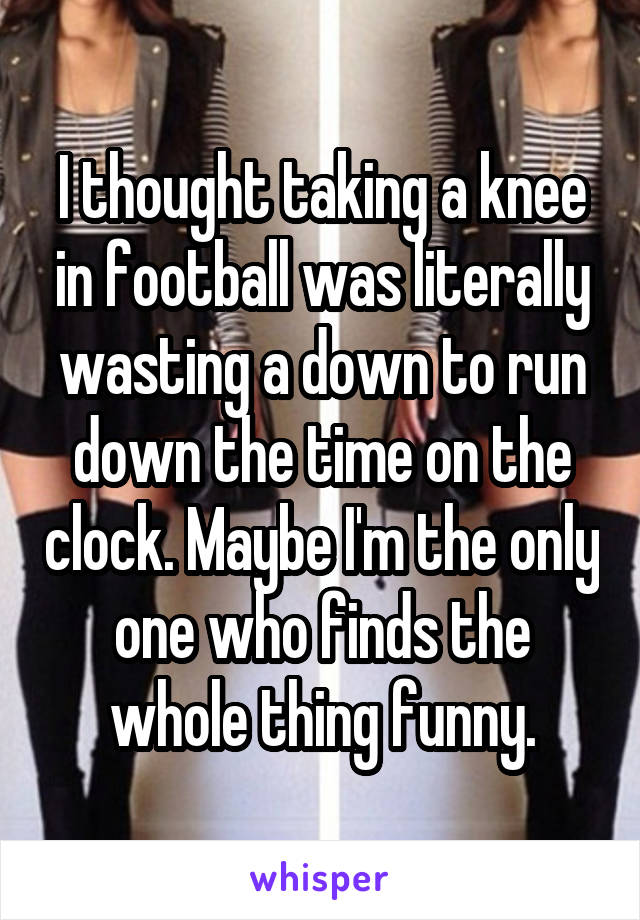 I thought taking a knee in football was literally wasting a down to run down the time on the clock. Maybe I'm the only one who finds the whole thing funny.