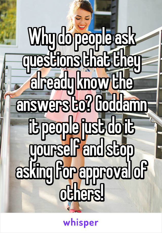 Why do people ask questions that they already know the answers to? Goddamn it people just do it yourself and stop asking for approval of others!