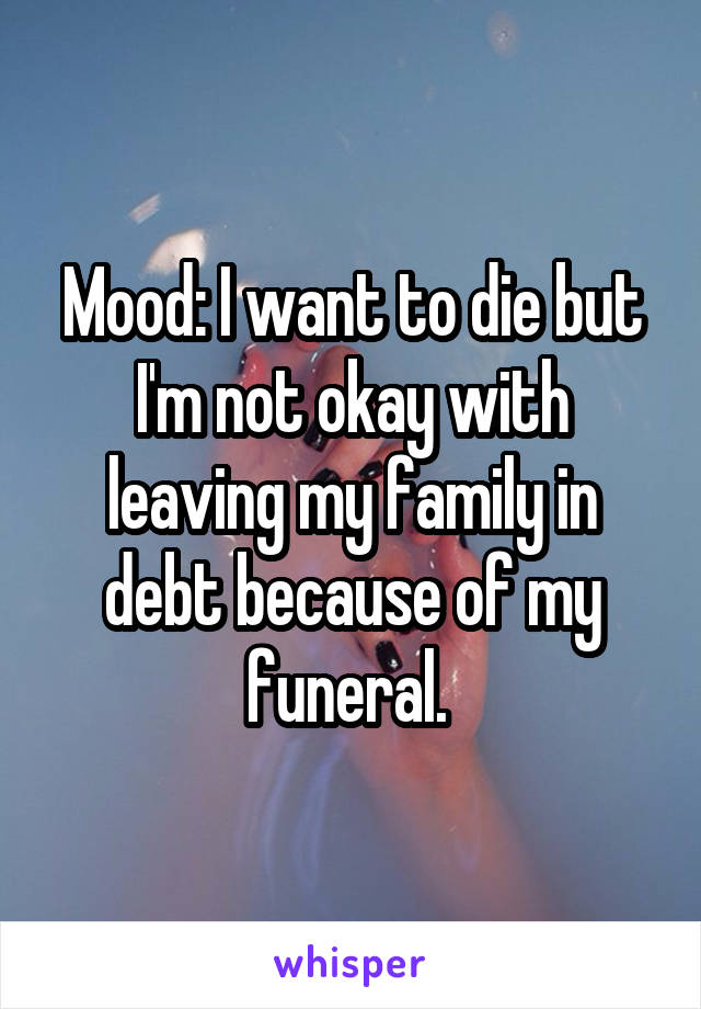 Mood: I want to die but I'm not okay with leaving my family in debt because of my funeral. 