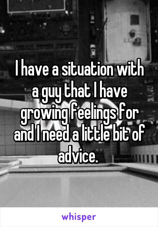I have a situation with a guy that I have growing feelings for and I need a little bit of advice. 