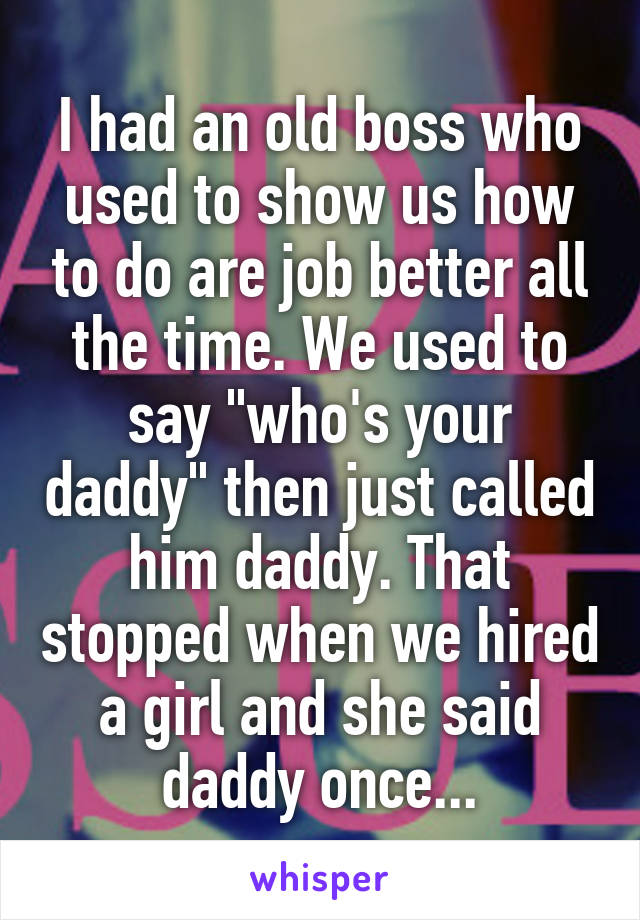 I had an old boss who used to show us how to do are job better all the time. We used to say "who's your daddy" then just called him daddy. That stopped when we hired a girl and she said daddy once...