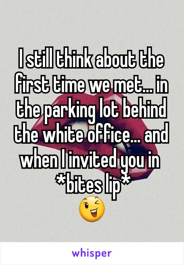 I still think about the first time we met... in the parking lot behind the white office... and when I invited you in 
 *bites lip*
😉