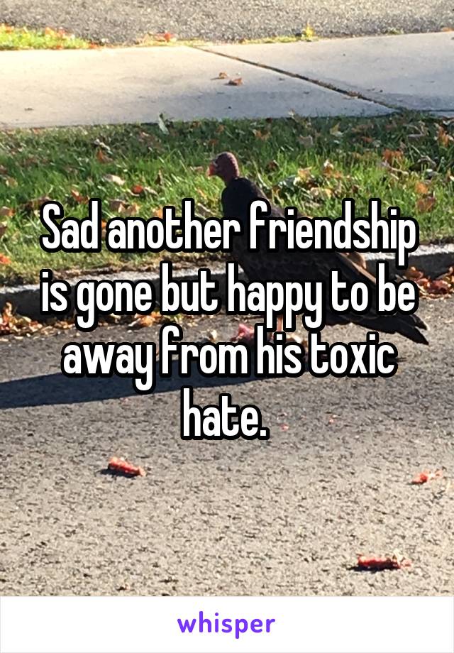 Sad another friendship is gone but happy to be away from his toxic hate. 
