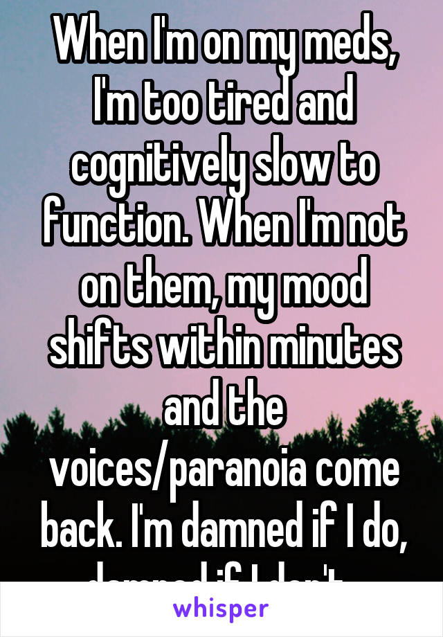 When I'm on my meds, I'm too tired and cognitively slow to function. When I'm not on them, my mood shifts within minutes and the voices/paranoia come back. I'm damned if I do, damned if I don't. 