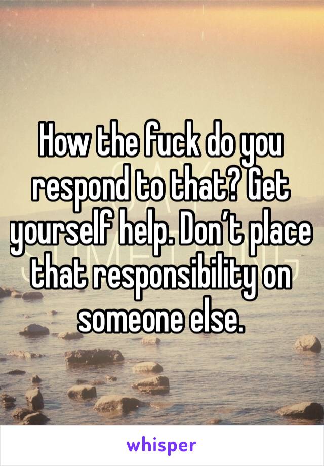 How the fuck do you respond to that? Get yourself help. Don’t place that responsibility on someone else. 