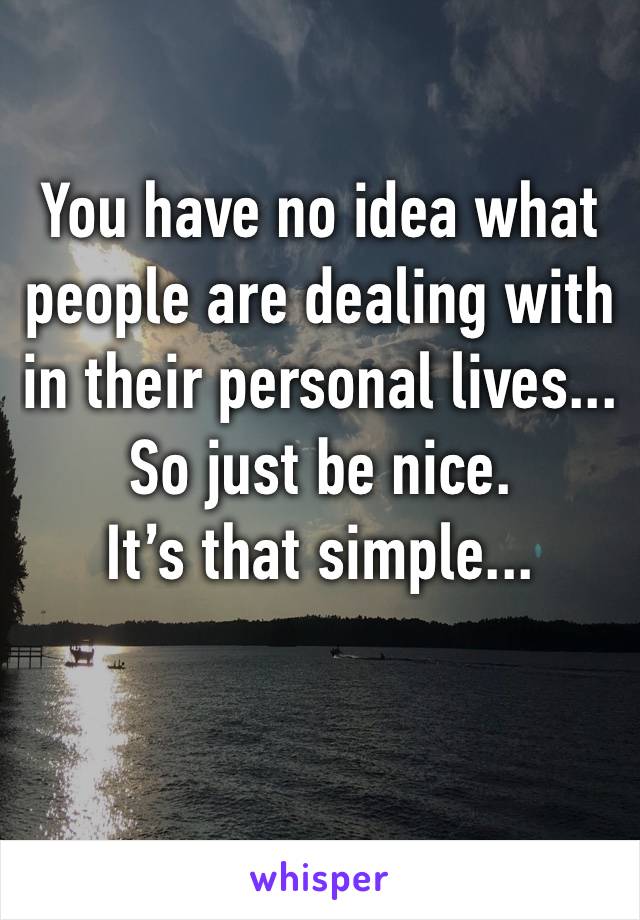 You have no idea what people are dealing with in their personal lives...
So just be nice.
It’s that simple...