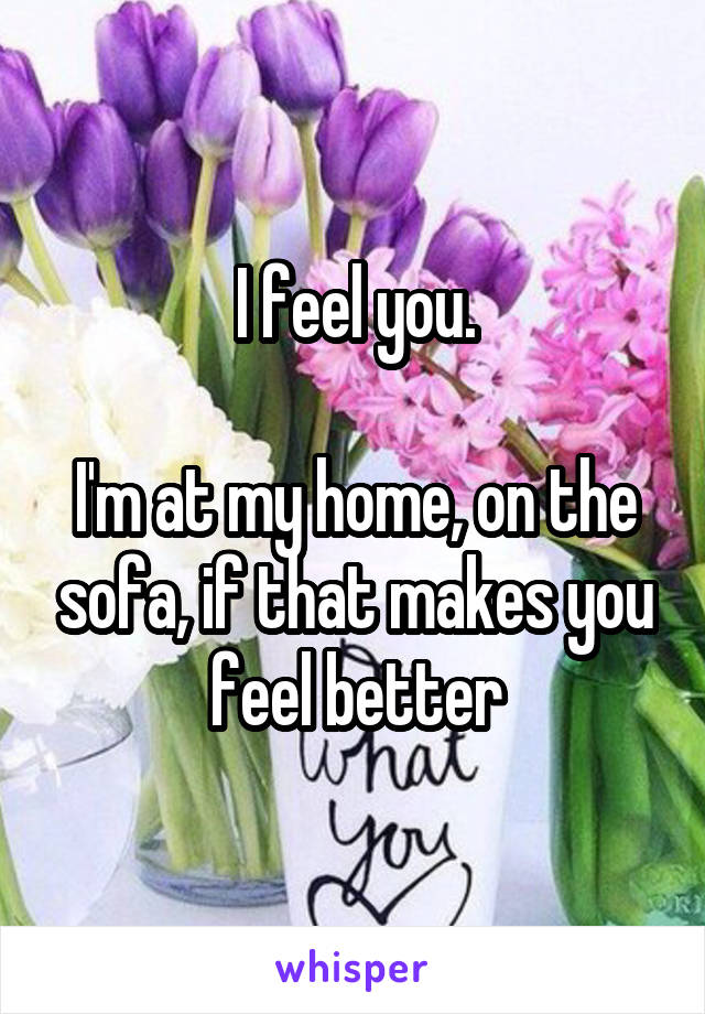 I feel you.

I'm at my home, on the sofa, if that makes you feel better
