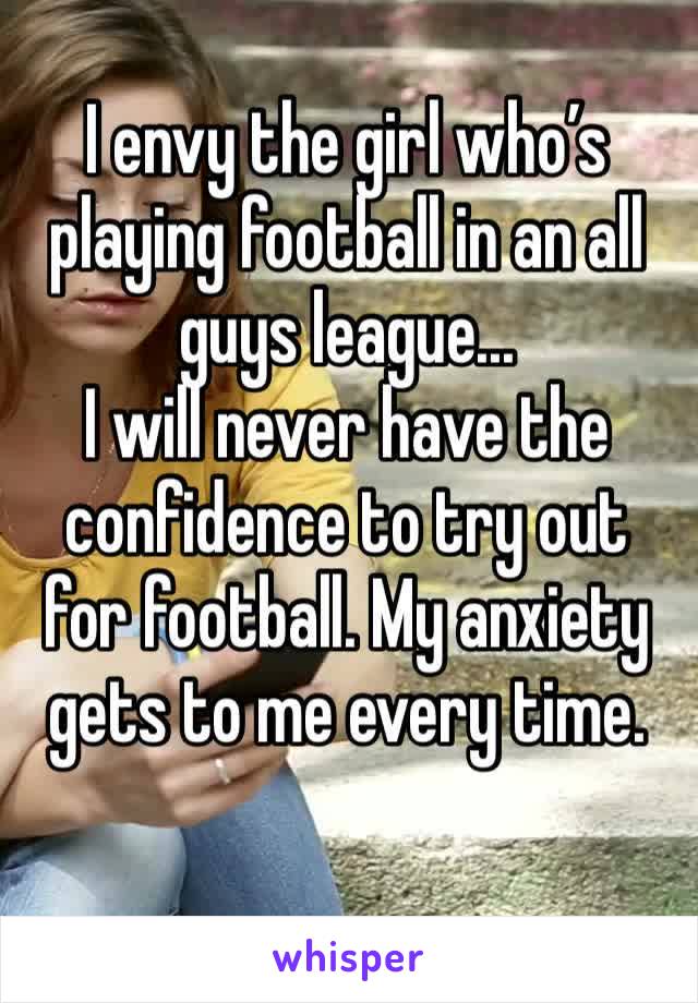 I envy the girl who’s playing football in an all guys league...
I will never have the confidence to try out for football. My anxiety gets to me every time.