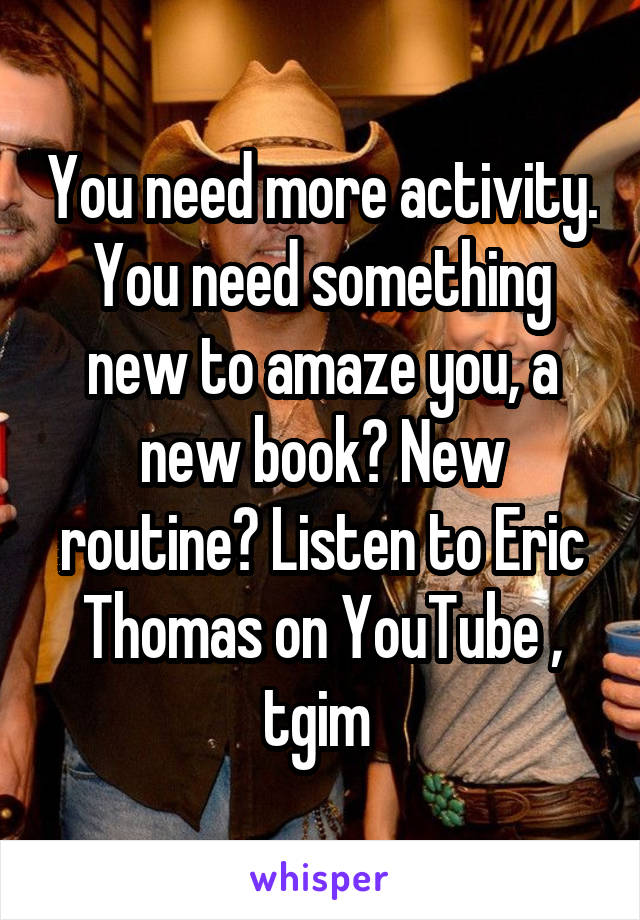 You need more activity. You need something new to amaze you, a new book? New routine? Listen to Eric Thomas on YouTube , tgim 
