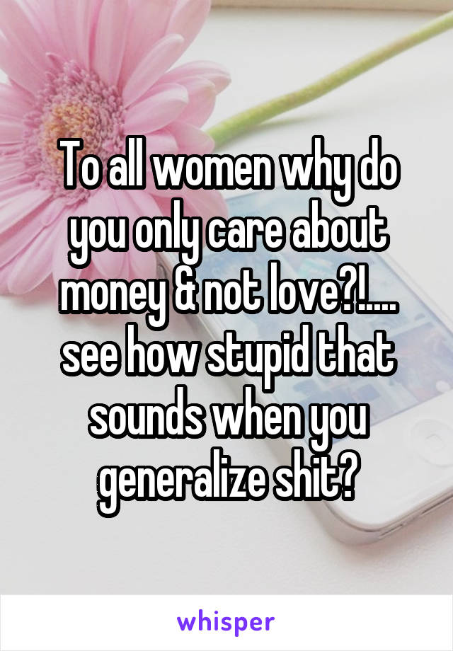 To all women why do you only care about money & not love?!.... see how stupid that sounds when you generalize shit?