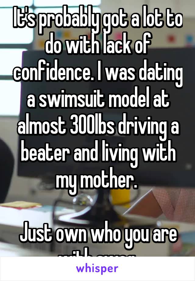It's probably got a lot to do with lack of confidence. I was dating a swimsuit model at almost 300lbs driving a beater and living with my mother. 

Just own who you are with swag.