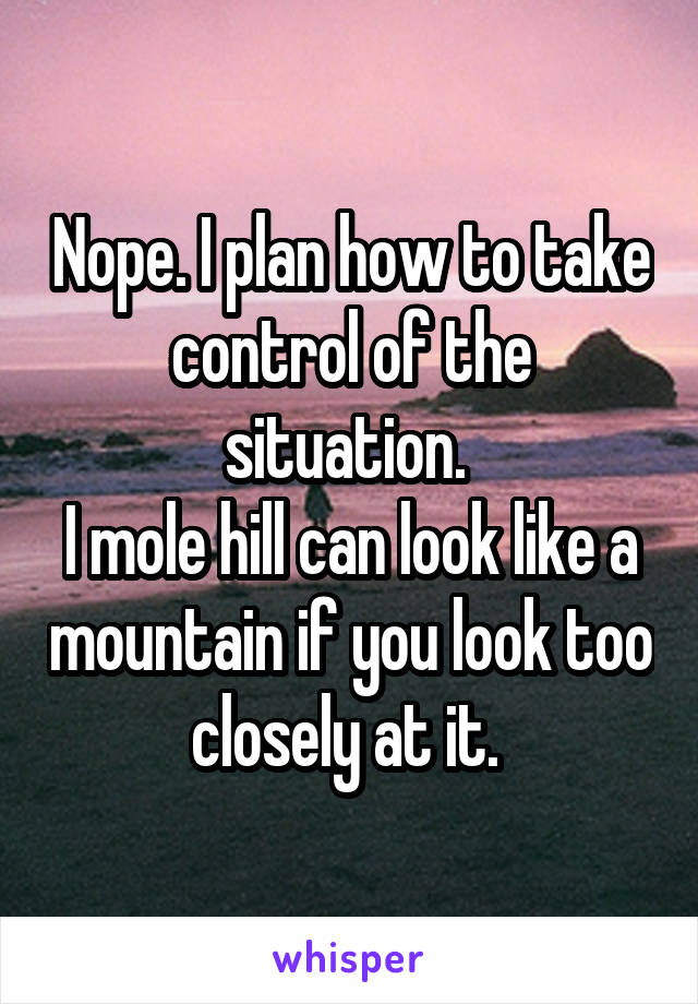 Nope. I plan how to take control of the situation. 
I mole hill can look like a mountain if you look too closely at it. 