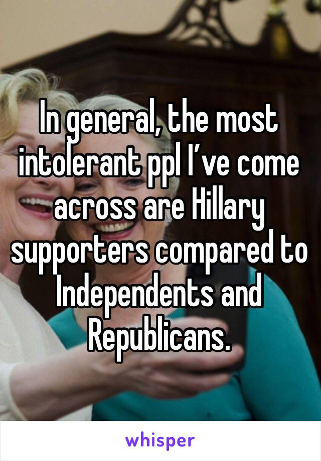 In general, the most intolerant ppl I’ve come across are Hillary supporters compared to Independents and Republicans.