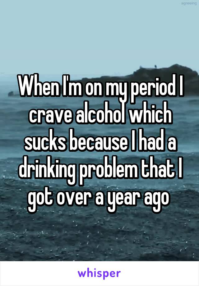 When I'm on my period I crave alcohol which sucks because I had a drinking problem that I got over a year ago 