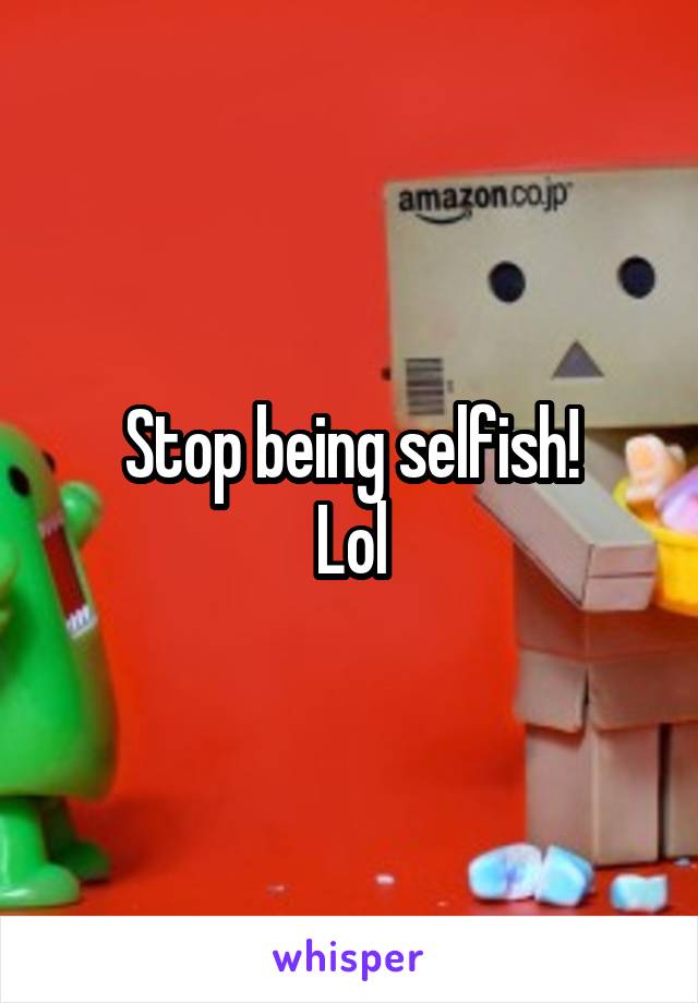 Stop being selfish!
Lol