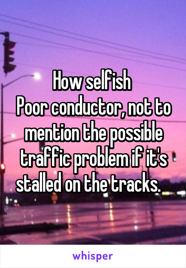 How selfish 
Poor conductor, not to mention the possible traffic problem if it's stalled on the tracks.   