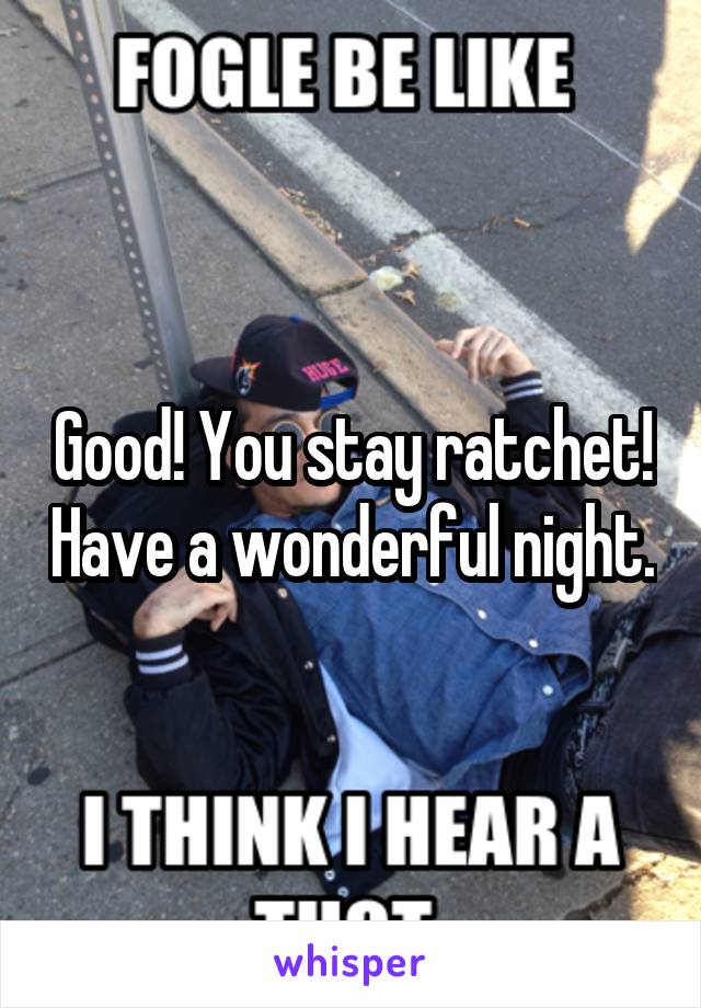 Good! You stay ratchet! Have a wonderful night.