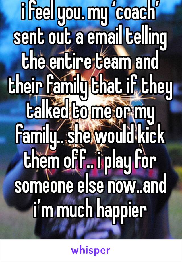 i feel you. my ‘coach’ sent out a email telling the entire team and their family that if they talked to me or my family.. she would kick them off.. i play for someone else now..and i’m much happier