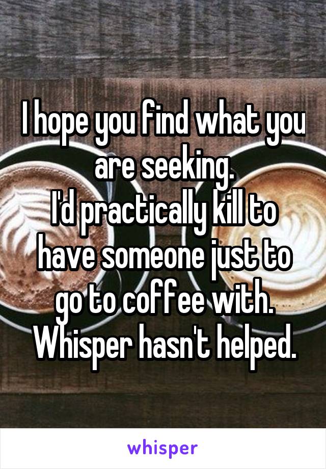 I hope you find what you are seeking.
I'd practically kill to have someone just to go to coffee with.
Whisper hasn't helped.
