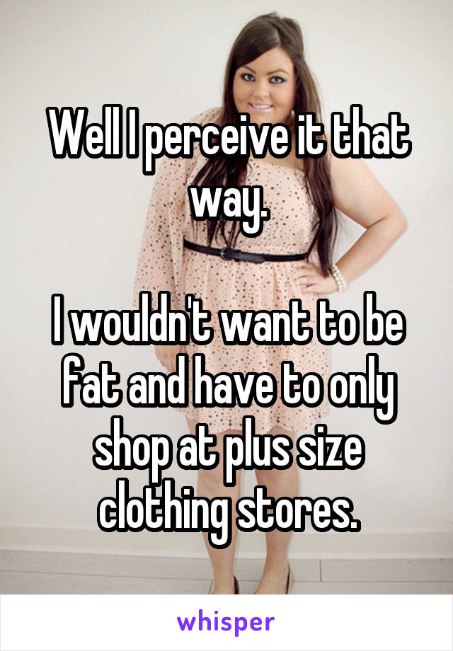 Well I perceive it that way.

I wouldn't want to be fat and have to only shop at plus size clothing stores.