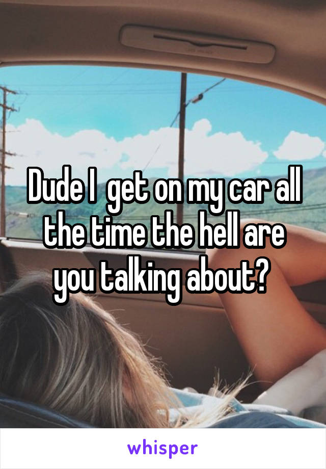 Dude I  get on my car all the time the hell are you talking about? 