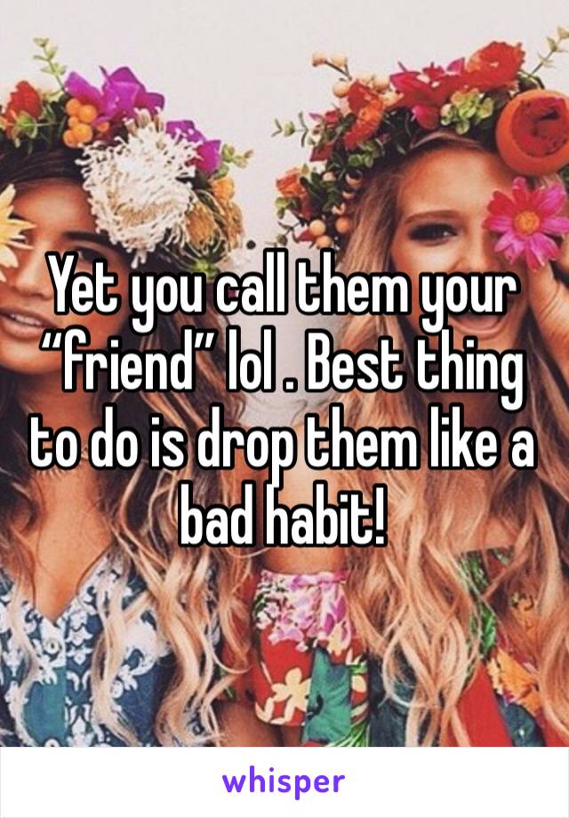 Yet you call them your “friend” lol . Best thing to do is drop them like a bad habit! 