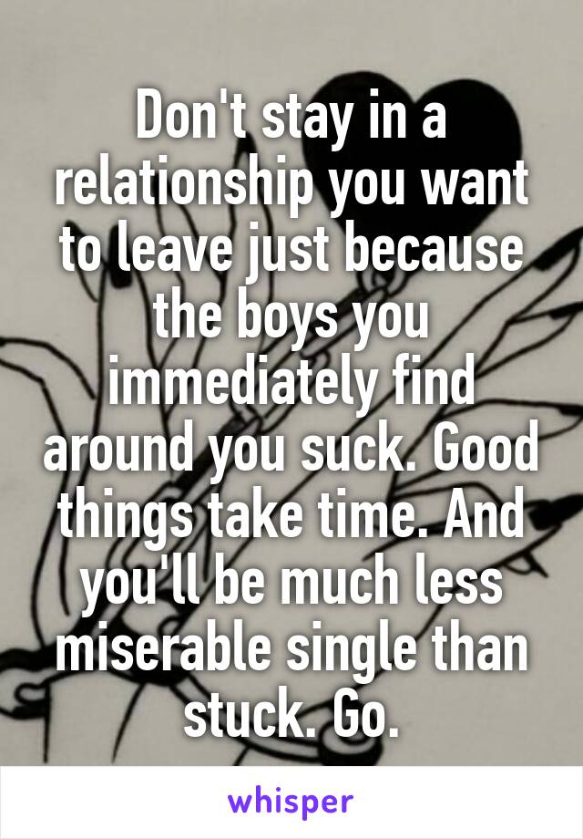 Don't stay in a relationship you want to leave just because the boys you immediately find around you suck. Good things take time. And you'll be much less miserable single than stuck. Go.