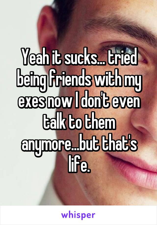 Yeah it sucks... tried being friends with my exes now I don't even talk to them anymore...but that's life.