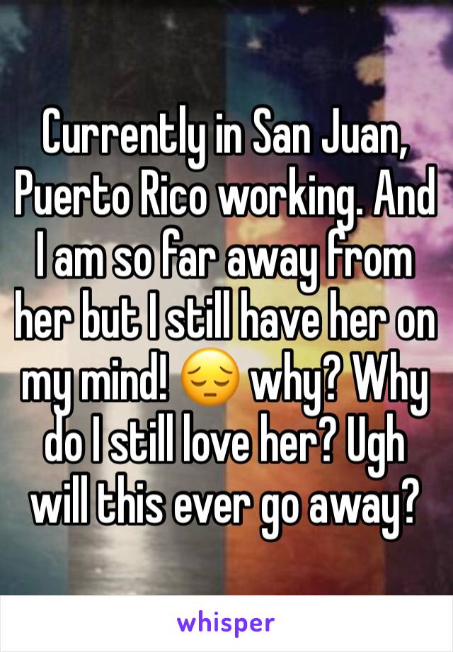 Currently in San Juan, Puerto Rico working. And I am so far away from her but I still have her on my mind! 😔 why? Why do I still love her? Ugh will this ever go away?