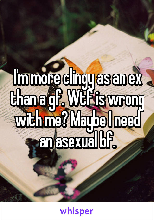 I'm more clingy as an ex than a gf. Wtf is wrong with me? Maybe I need an asexual bf.