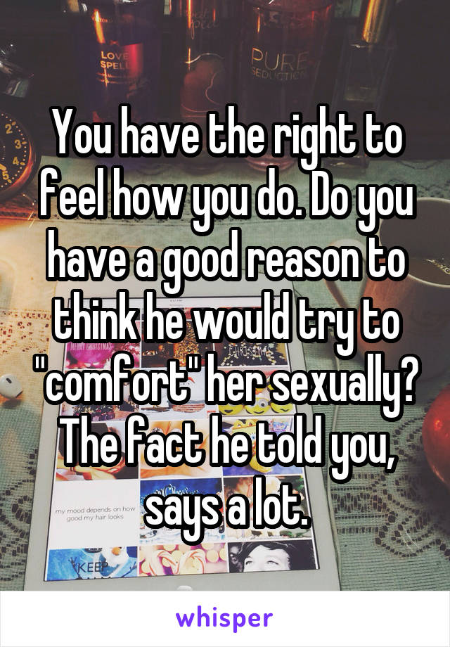 You have the right to feel how you do. Do you have a good reason to think he would try to "comfort" her sexually? The fact he told you, says a lot.