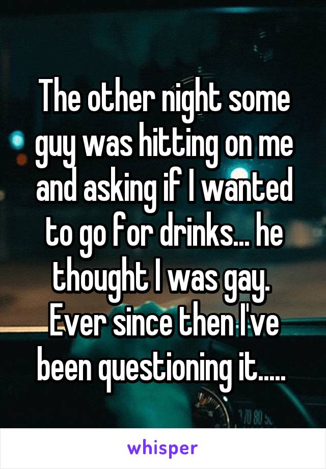 The other night some guy was hitting on me and asking if I wanted to go for drinks... he thought I was gay. 
Ever since then I've been questioning it..... 