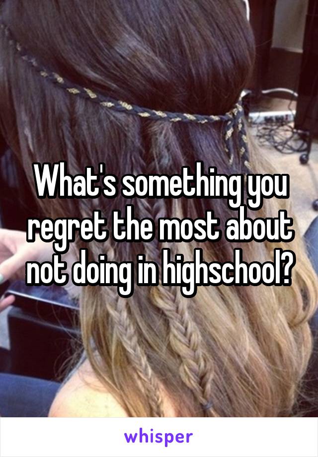What's something you regret the most about not doing in highschool?