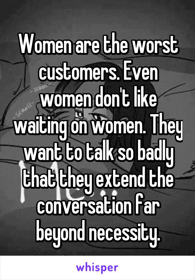 Women are the worst customers. Even women don't like waiting on women. They want to talk so badly that they extend the conversation far beyond necessity.