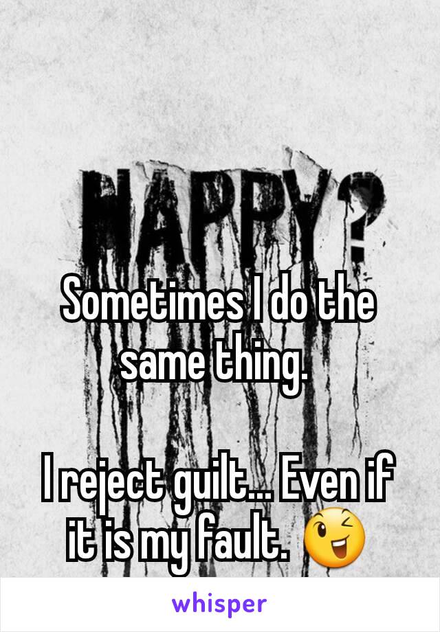 Sometimes I do the same thing. 

I reject guilt... Even if it is my fault. 😉